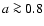 $a \ga 0.8$