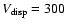 $V_{\rm disp}=300$