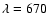 $\lambda = 670$