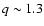 $q \sim1.3$