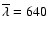 $\overline{\lambda} = 640$