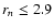 $r_n \leq 2.9$