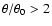 $\theta/\theta_0 >2$