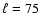$\ell = 75$