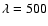 $\lambda=500$