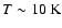 $T \sim 10~{\rm K}$