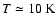 $T \simeq 10~{\rm K}$