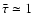 $\bar{\tau} \simeq 1$