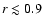 $r\lesssim 0.9$