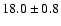 $ 18.0 \pm { 0.8 } $