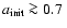 $a_{\rm init}\ga 0.7~$