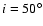 $i=50^\circ$