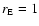 $r_{\rm E}= 1$