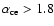 $\alpha_{\rm ce}>1.8$