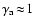 $\gamma_{\rm a}\!\approx\!1$