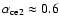 $\alpha_{\rm ce2} \approx 0.6$