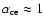 $\alpha_{\rm ce} \approx 1$