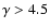 $\gamma > 4.5$