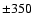 $\pm 350$