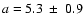 $a = 5.3~\pm~ 0.9$