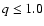 $q \le 1.0$