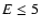 $E\leq 5$