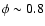 $\phi \sim 0.8$