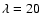 $\lambda=20$