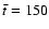 $\bar{t}=150$