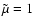 $\tilde{\mu}=1$