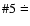 $\char93 5\doteq$