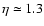$\eta \simeq 1.3$