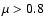 $\mu > 0.8$