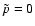$\tilde{p}=0$