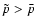 $\tilde{p}>{\bar p}$