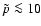 $\tilde{p} \la 10$