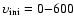 $\rm\upsilon_{ini}=0{-}600$
