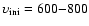 $\upsilon _{\rm ini}=600{-}800$