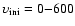 $\upsilon_{\rm ini}=0{-}600$