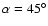 $\alpha = 45^\circ $