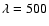 $\lambda = 500$