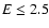 $E\leq2.5$