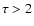 $\tau>2$