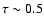 $\tau \sim 0.5$