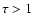 $\tau>1$