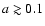 $a \gtrsim 0.1$