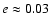 $e \approx 0.03$