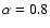 $\alpha =0.8$