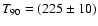 $T_{90}= (225 \pm10)$
