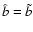 $\hat{b} =
\tilde{b}$